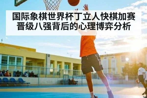 国际象棋世界杯丁立人快棋加赛晋级八强背后的心理博弈分析